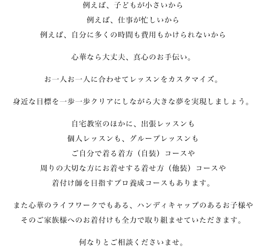 例えば、子どもが小さいから例えば、仕事が忙しいから例えば、自分に多くの時間も費用もかけられないから心華なら大丈夫、真心のお手伝い。お一人お一人に合わせてレッスンをカスタマイズ。身近な目標を一歩一歩クリアにしながら大きな夢を実現しましょう。自宅教室のほかに、出張レッスンも、個人レッスンも、グループレッスンも、ご自分で着る着方(自装)コースや、周りの大切な方にお着せする着せ方(他装)コースや、着付け師を目指すプロ養成コースもあります。また心華のライフワークでもある、ハンディキャップのあるお子様や、そのご家族様へのお着付けも全力で取り組ませて頂きます。何なりとご相談下さいませ。