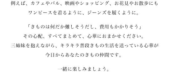 例えば、カフェやバル、映画やショッピング、お花見やお散歩にもワンピースを着るように、ジーンズを履くように。「きものは何だか難しそうだし、費用もかかりそう」その心配、すべてまとめて、心華におまかせ下さい。三姉妹を抱えながら、キラキラ普段きもの生活を送っている心華が、今日からあなたのきもの仲間です。一緒に楽しみましょう。